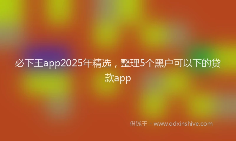 必下王app2025年精选，整理5个黑户可以下的贷款app