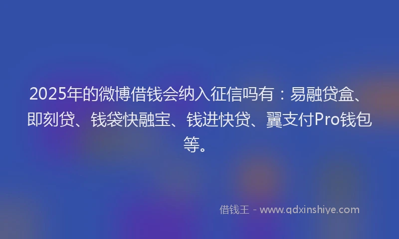 2025年的微博借钱会纳入征信吗有：易融贷盒、即刻贷、钱袋快融宝、钱进快贷、翼支付Pro钱包等。
