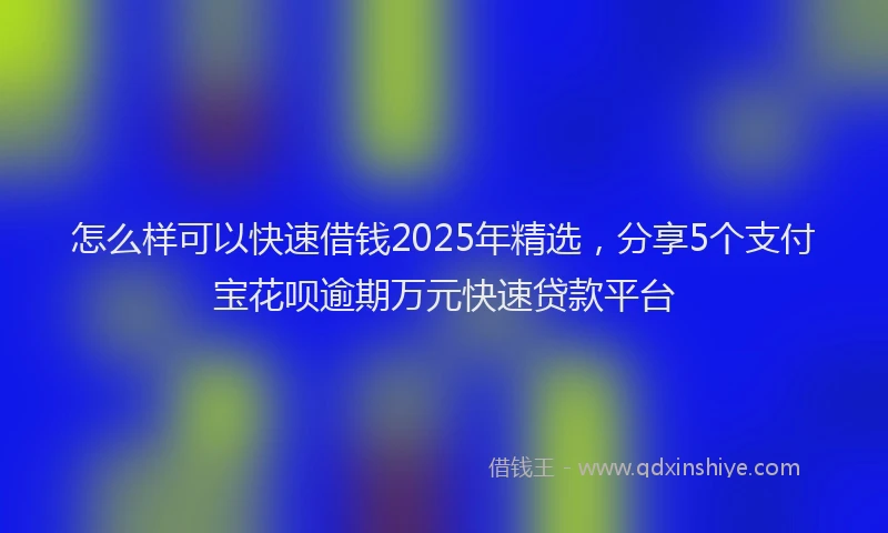 怎么样可以快速借钱2025年精选，分享5个支付宝花呗逾期万元快速贷款平台