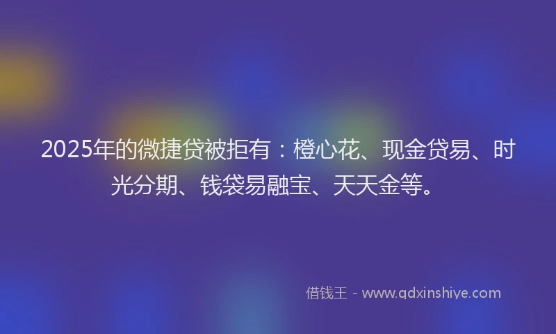 2025年的微捷贷被拒有：橙心花、现金贷易、时光分期、钱袋易融宝、天天金等。