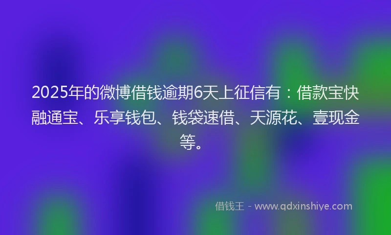 2025年的微博借钱逾期6天上征信有：借款宝快融通宝、乐享钱包、钱袋速借、天源花、壹现金等。