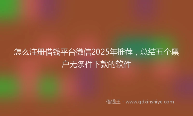 怎么注册借钱平台微信2025年推荐，总结五个黑户无条件下款的软件