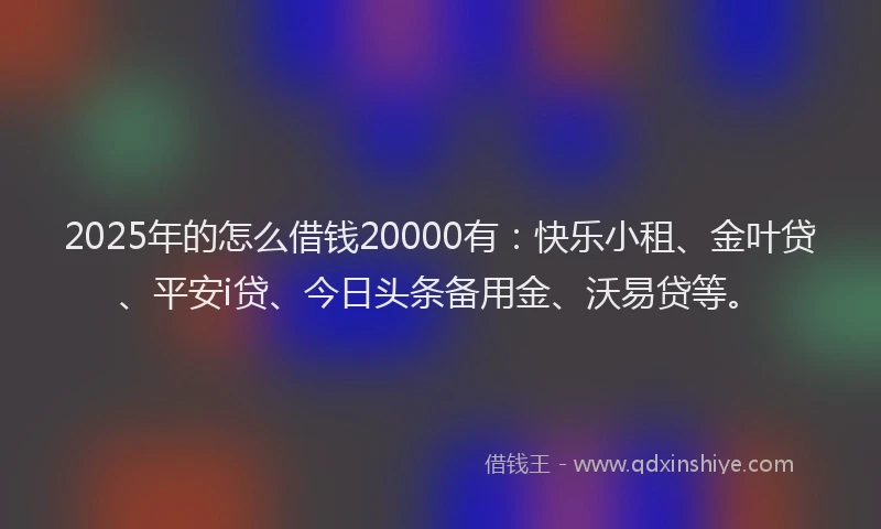 2025年的怎么借钱20000有：快乐小租、金叶贷、平安i贷、今日头条备用金、沃易贷等。