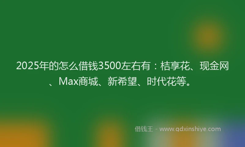 2025年的怎么借钱3500左右有：桔享花、现金网、Max商城、新希望、时代花等。