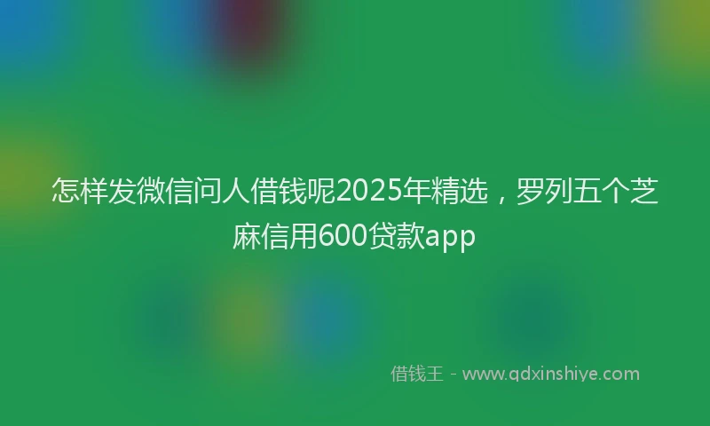 怎样发微信问人借钱呢2025年精选，罗列五个芝麻信用600贷款app