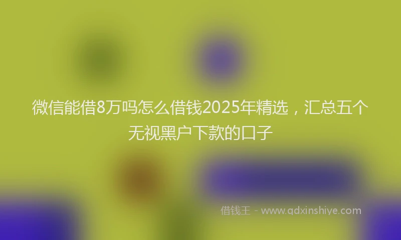 微信能借8万吗怎么借钱2025年精选，汇总五个无视黑户下款的口子