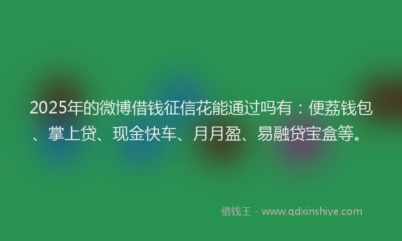 2025年的微博借钱征信花能通过吗有：便荔钱包、掌上贷、现金快车、月月盈、易融贷宝盒等。