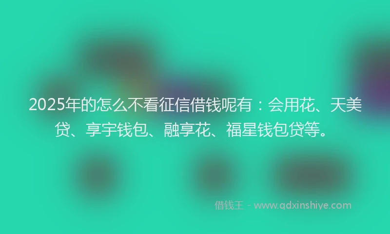 2025年的怎么不看征信借钱呢有：会用花、天美贷、享宇钱包、融享花、福星钱包贷等。