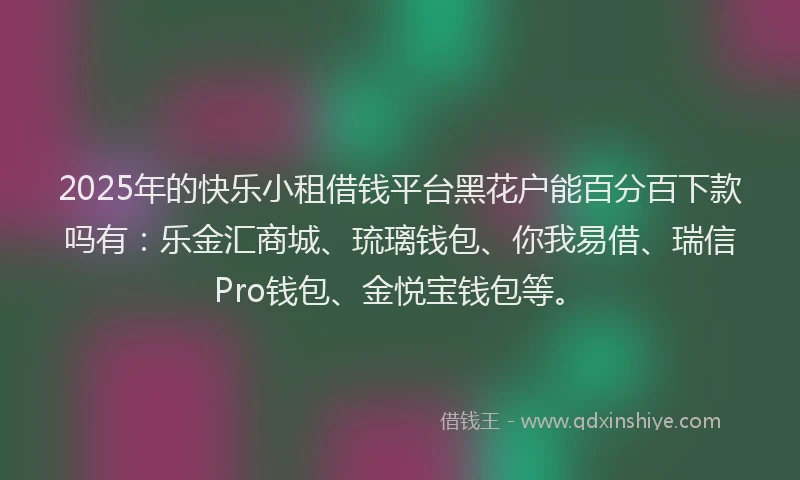 2025年的快乐小租借钱平台黑花户能百分百下款吗有：乐金汇商城、琉璃钱包、你我易借、瑞信Pro钱包、金悦宝钱包等。