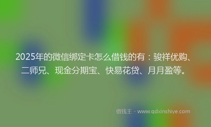 2025年的微信绑定卡怎么借钱的有：骏祥优购、二师兄、现金分期宝、快易花贷、月月盈等。