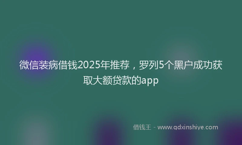 微信装病借钱2025年推荐，罗列5个黑户成功获取大额贷款的app