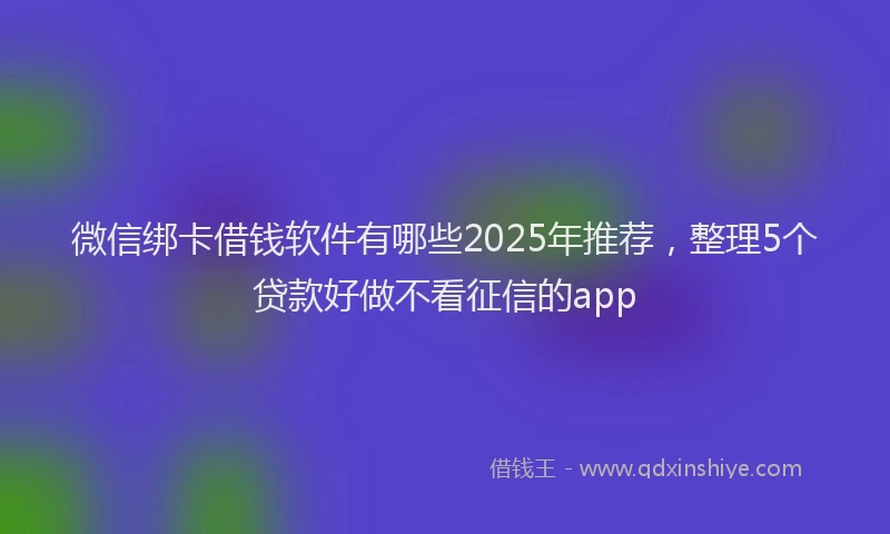 微信绑卡借钱软件有哪些2025年推荐，整理5个贷款好做不看征信的app