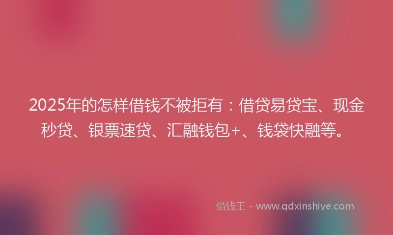 2025年的怎样借钱不被拒有：借贷易贷宝、现金秒贷、银票速贷、汇融钱包+、钱袋快融等。