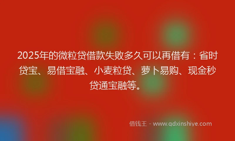 2025年的微粒贷借款失败多久可以再借有：省时贷宝、易借宝融、小麦粒贷、萝卜易购、现金秒贷通宝融等。