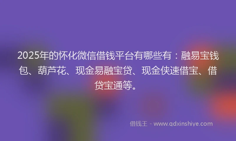 2025年的怀化微信借钱平台有哪些有：融易宝钱包、葫芦花、现金易融宝贷、现金侠速借宝、借贷宝通等。