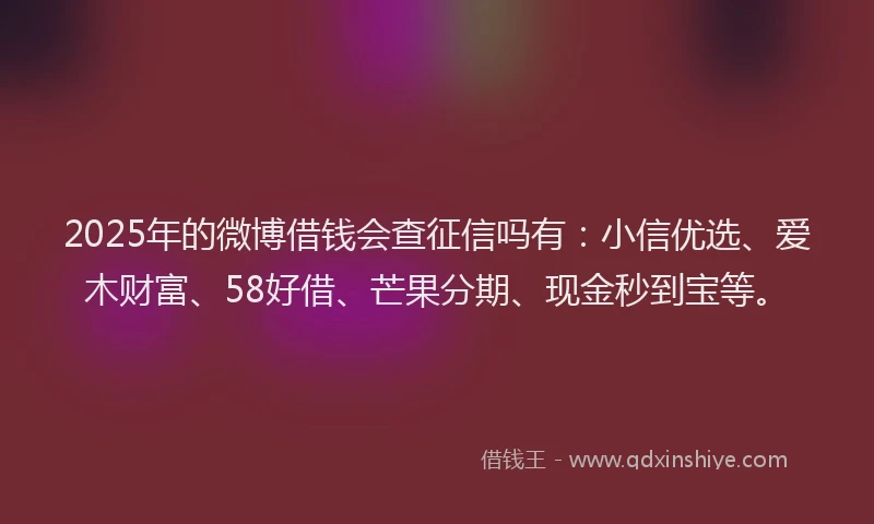 2025年的微博借钱会查征信吗有：小信优选、爱木财富、58好借、芒果分期、现金秒到宝等。