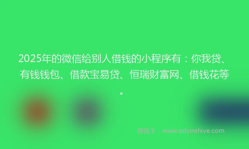 2025年的微信给别人借钱的小程序有：你我贷、有钱钱包、借款宝易贷、恒瑞财富网、借钱花等。