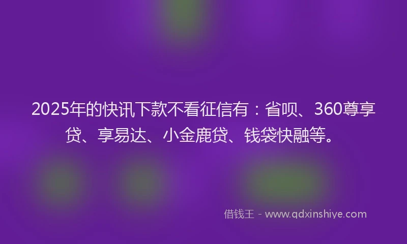 2025年的快讯下款不看征信有：省呗、360尊享贷、享易达、小金鹿贷、钱袋快融等。