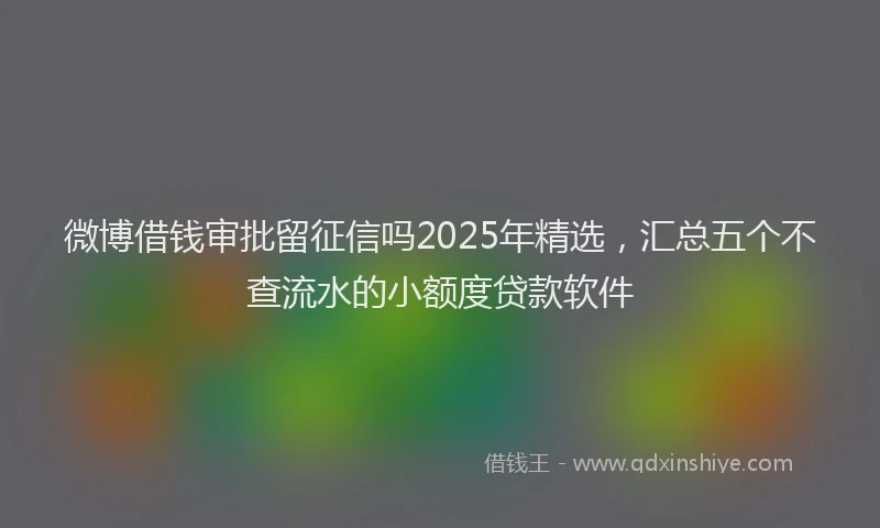 微博借钱审批留征信吗2025年精选，汇总五个不查流水的小额度贷款软件