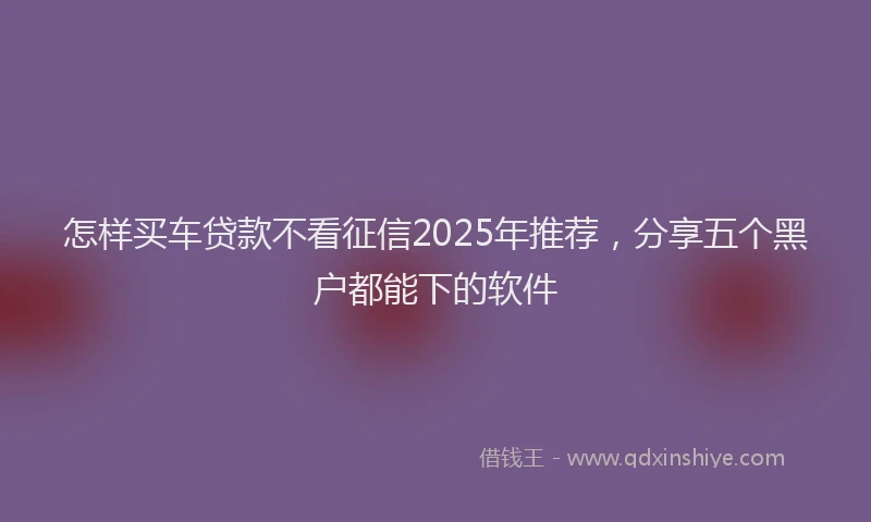 怎样买车贷款不看征信2025年推荐，分享五个黑户都能下的软件