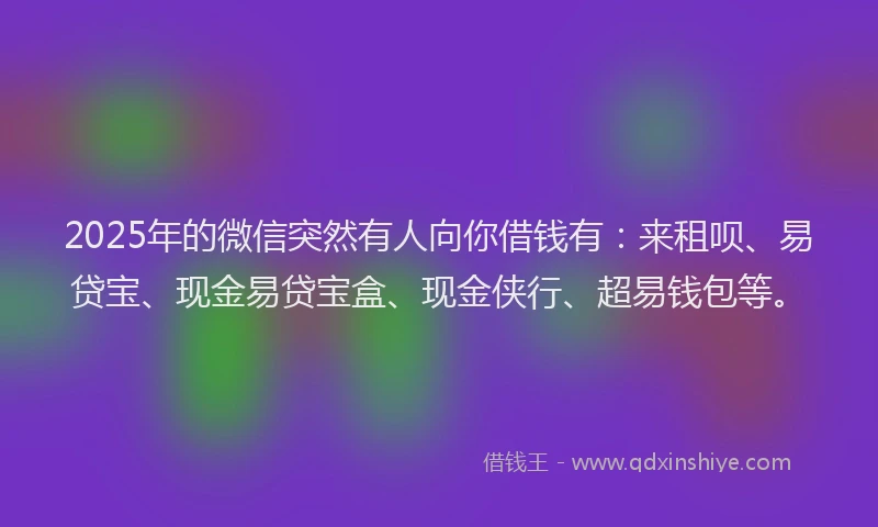 2025年的微信突然有人向你借钱有：来租呗、易贷宝、现金易贷宝盒、现金侠行、超易钱包等。