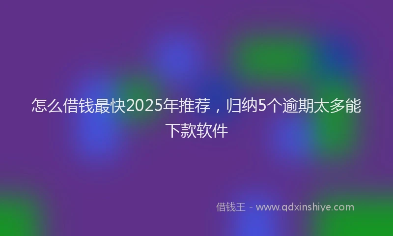 怎么借钱最快2025年推荐，归纳5个逾期太多能下款软件