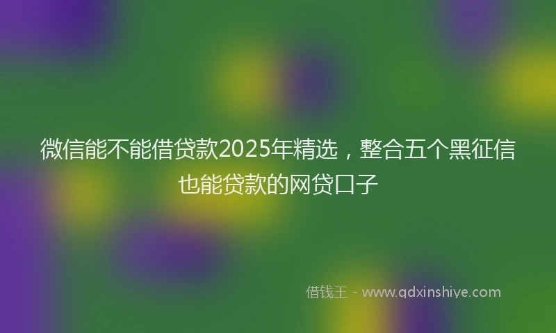 微信能不能借贷款2025年精选，整合五个黑征信也能贷款的网贷口子