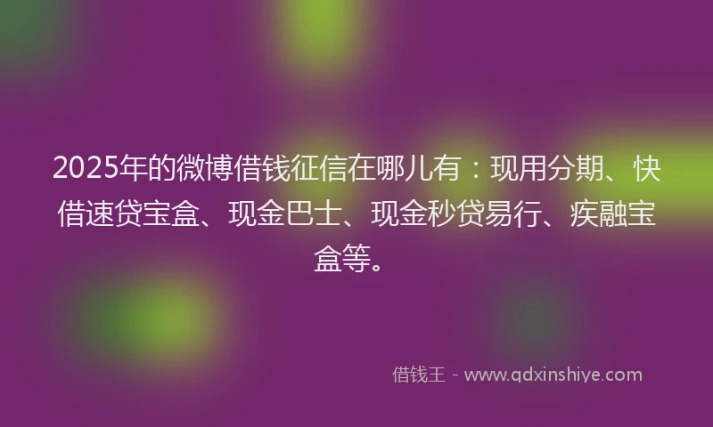 2025年的微博借钱征信在哪儿有：现用分期、快借速贷宝盒、现金巴士、现金秒贷易行、疾融宝盒等。