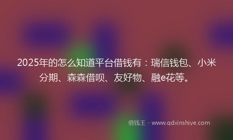2025年的怎么知道平台借钱有：瑞信钱包、小米分期、森森借呗、友好物、融e花等。