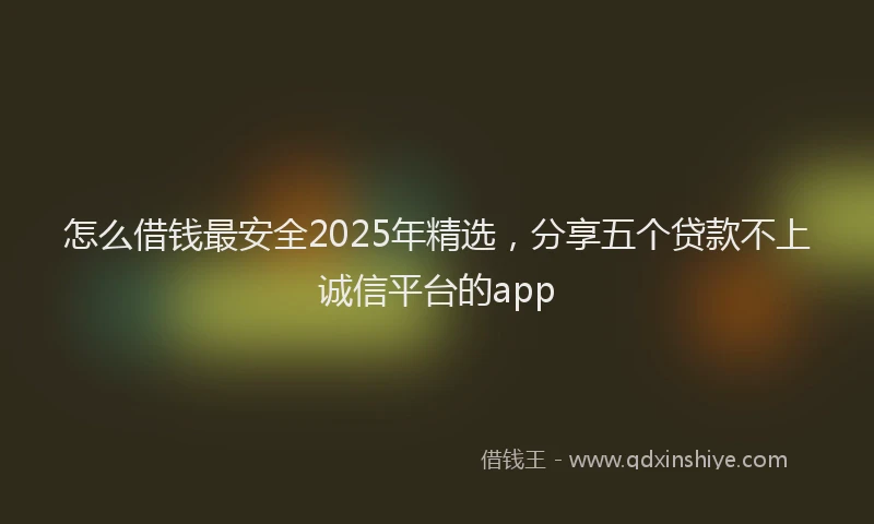 怎么借钱最安全2025年精选，分享五个贷款不上诚信平台的app