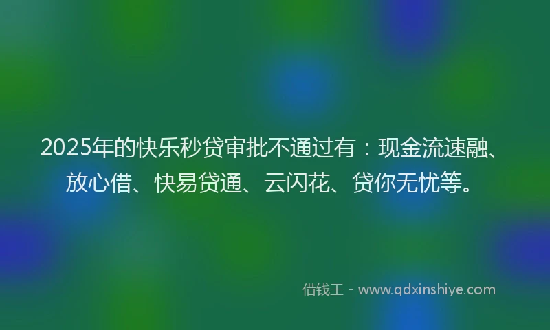2025年的快乐秒贷审批不通过有：现金流速融、放心借、快易贷通、云闪花、贷你无忧等。