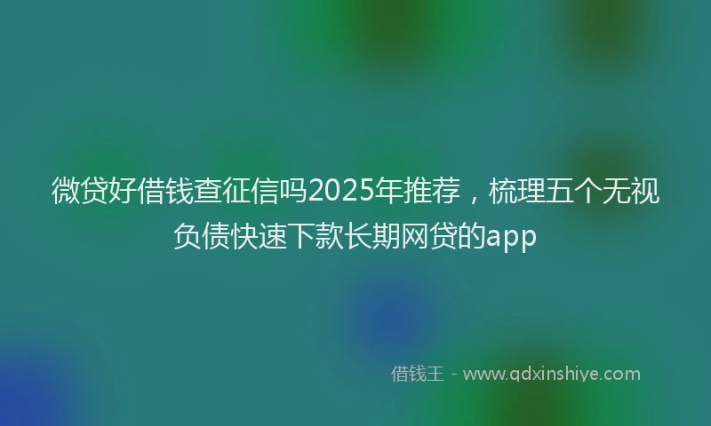 微贷好借钱查征信吗2025年推荐，梳理五个无视负债快速下款长期网贷的app