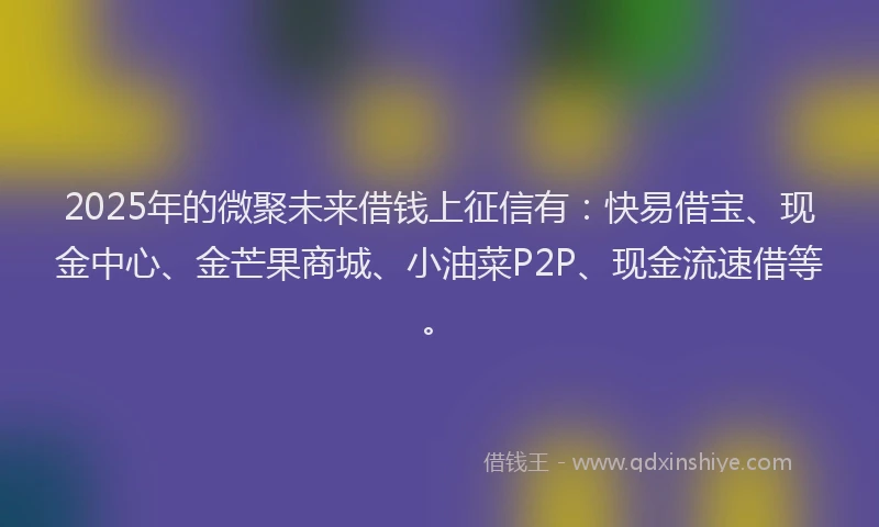 2025年的微聚未来借钱上征信有：快易借宝、现金中心、金芒果商城、小油菜P2P、现金流速借等。