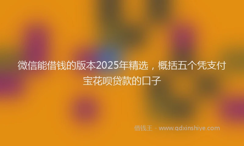 微信能借钱的版本2025年精选，概括五个凭支付宝花呗贷款的口子