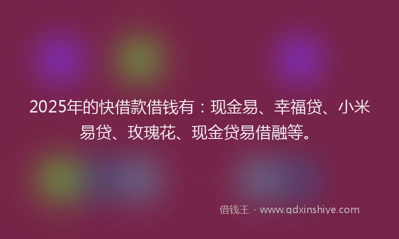 2025年的快借款借钱有：现金易、幸福贷、小米易贷、玫瑰花、现金贷易借融等。