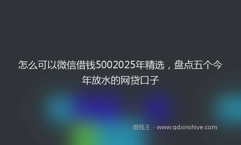 怎么可以微信借钱5002025年精选，盘点五个今年放水的网贷口子