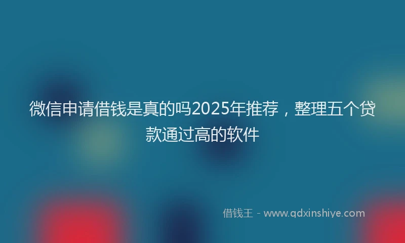微信申请借钱是真的吗2025年推荐，整理五个贷款通过高的软件