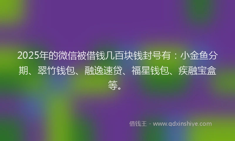 2025年的微信被借钱几百块钱封号有：小金鱼分期、翠竹钱包、融逸速贷、福星钱包、疾融宝盒等。