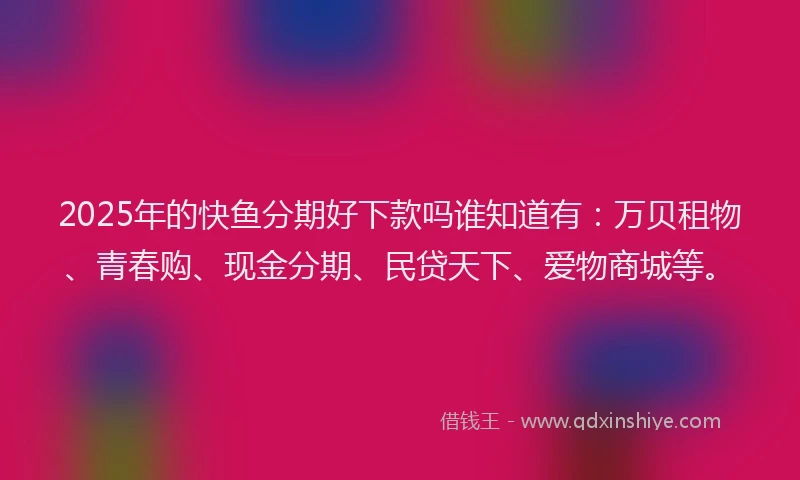 2025年的快鱼分期好下款吗谁知道有：万贝租物、青春购、现金分期、民贷天下、爱物商城等。