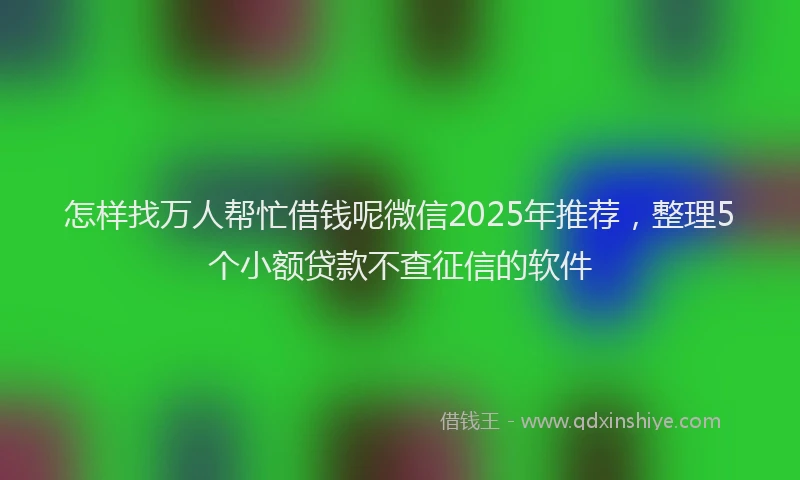 怎样找万人帮忙借钱呢微信2025年推荐，整理5个小额贷款不查征信的软件