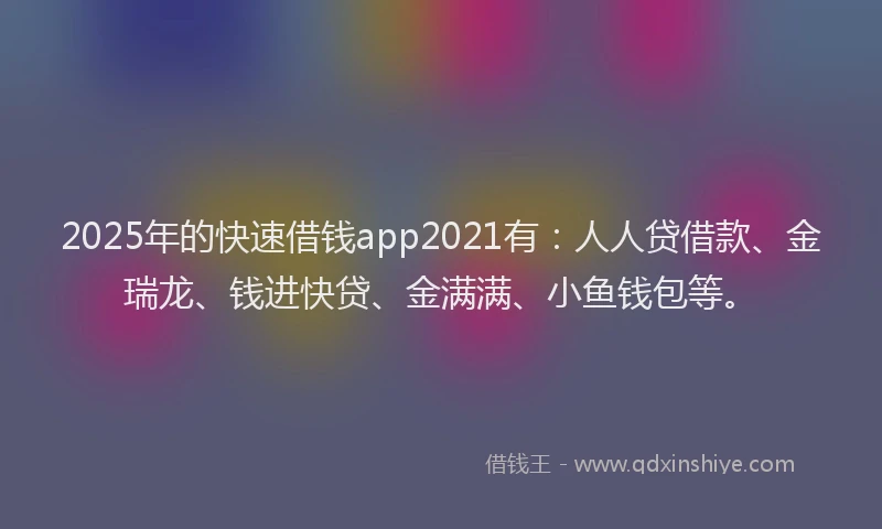 2025年的快速借钱app2021有：人人贷借款、金瑞龙、钱进快贷、金满满、小鱼钱包等。