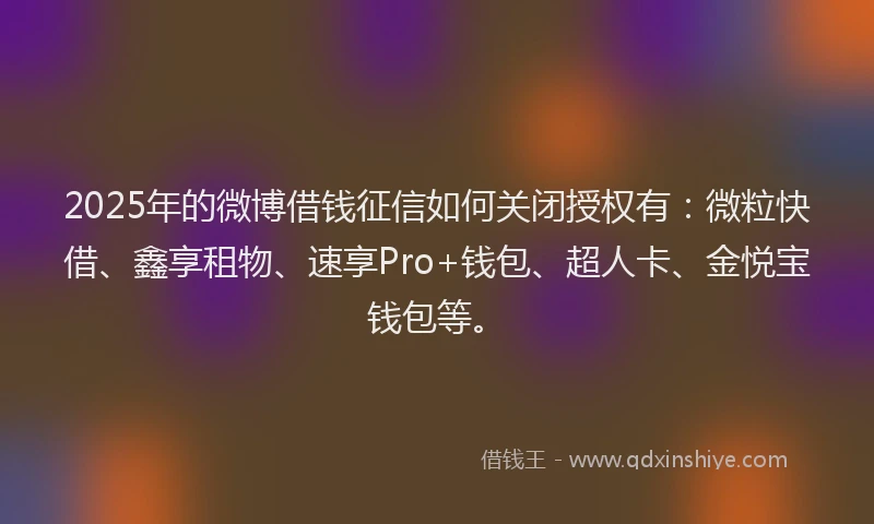 2025年的微博借钱征信如何关闭授权有：微粒快借、鑫享租物、速享Pro+钱包、超人卡、金悦宝钱包等。