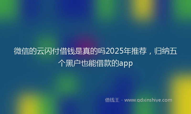 微信的云闪付借钱是真的吗2025年推荐，归纳五个黑户也能借款的app
