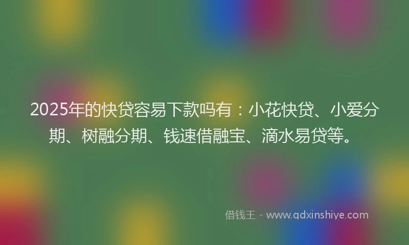 2025年的快贷容易下款吗有：小花快贷、小爱分期、树融分期、钱速借融宝、滴水易贷等。
