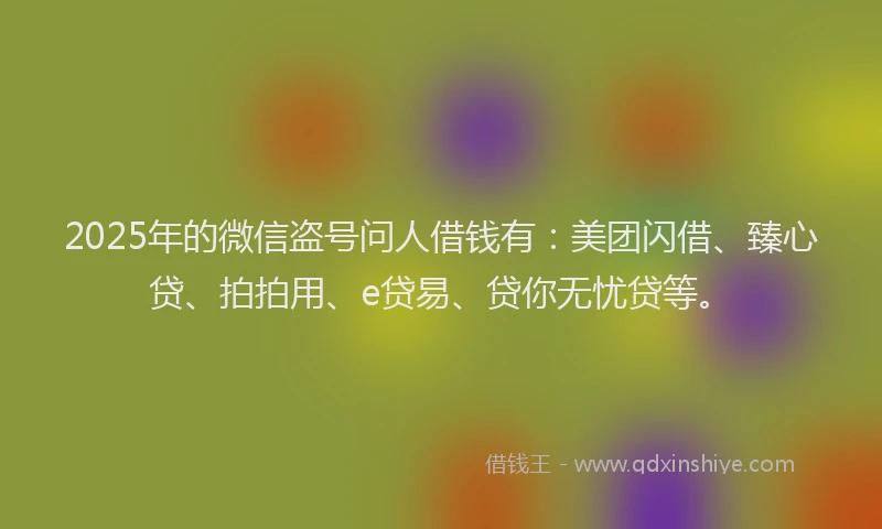 2025年的微信盗号问人借钱有：美团闪借、臻心贷、拍拍用、e贷易、贷你无忧贷等。