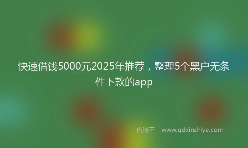 快速借钱5000元2025年推荐，整理5个黑户无条件下款的app