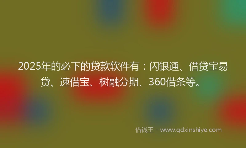 2025年的必下的贷款软件有：闪银通、借贷宝易贷、速借宝、树融分期、360借条等。