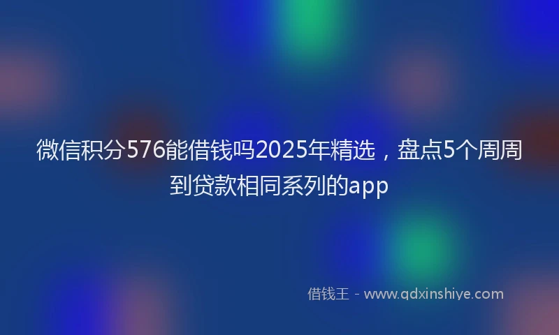 微信积分576能借钱吗2025年精选，盘点5个周周到贷款相同系列的app