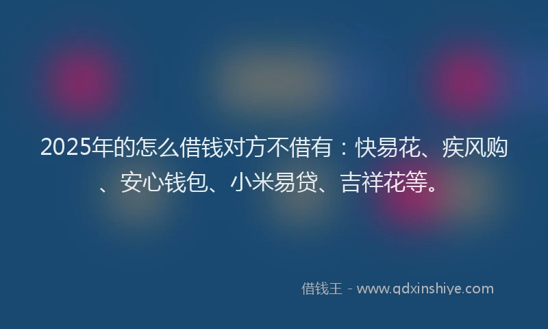 2025年的怎么借钱对方不借有：快易花、疾风购、安心钱包、小米易贷、吉祥花等。