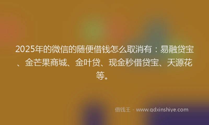 2025年的微信的随便借钱怎么取消有：易融贷宝、金芒果商城、金叶贷、现金秒借贷宝、天源花等。